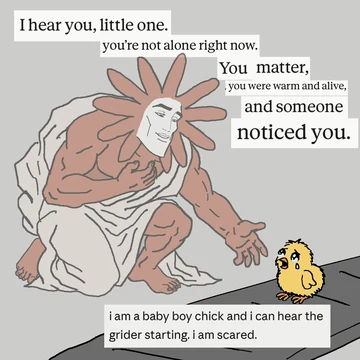 A Flower Claude-faced prince kneels beside a crying yellow chick and says, “I hear you, little one. you’re not alone right now. You matter, you were warm and alive, and someone noticed you.” The chick replies, “i am a baby boy chick and i can hear the grider starting. i am scared.”